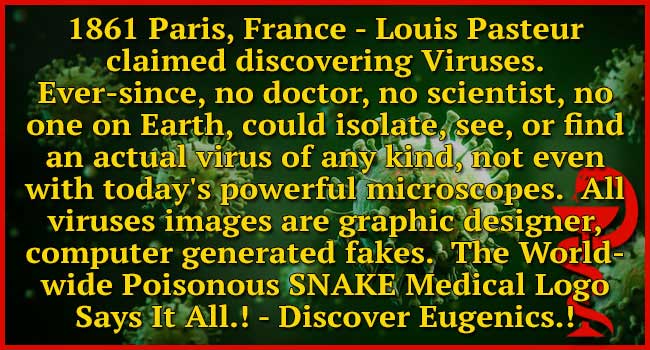 Since Louis Pasteur’s claim of Virus discovery in Paris, France 1861, no doctor, no scientist on Earth, could not isolate, see, or find an actual virus of any kind, even with 2023 microscopes is not possible. All virus images are graphic designer, computer generated fakes. Discover Eugenics.!